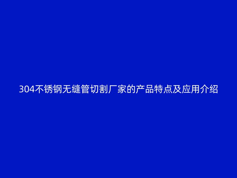 304不锈钢无缝管切割厂家的产品特点及应用介绍