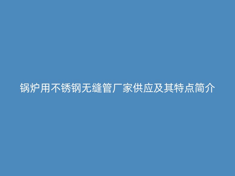 锅炉用不锈钢无缝管厂家供应及其特点简介