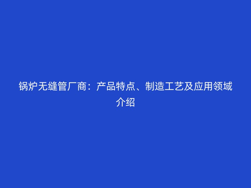 锅炉无缝管厂商：产品特点、制造工艺及应用领域介绍