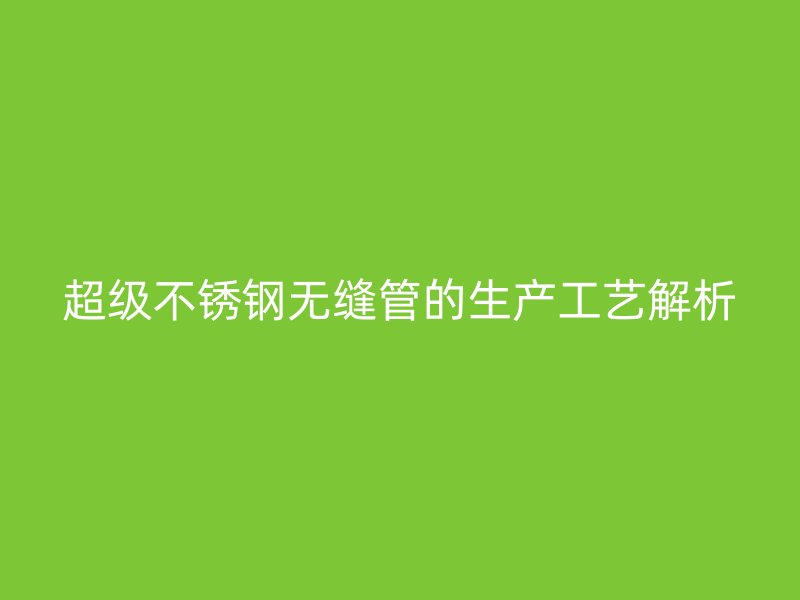 超级不锈钢无缝管的生产工艺解析