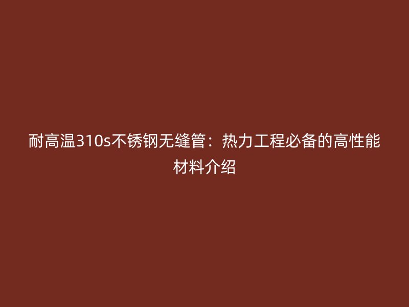 耐高温310s不锈钢无缝管：热力工程必备的高性能材料介绍
