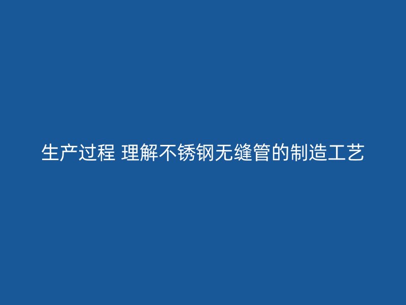 生产过程 理解不锈钢无缝管的制造工艺