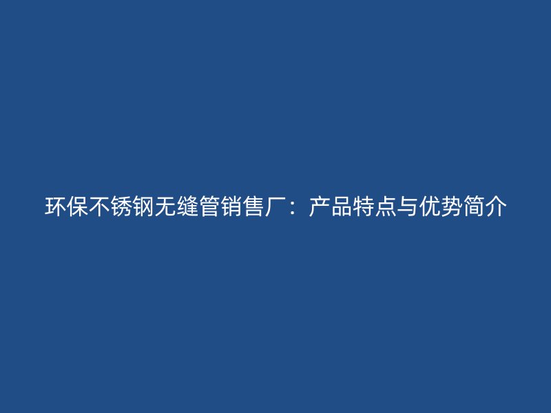 环保不锈钢无缝管销售厂：产品特点与优势简介