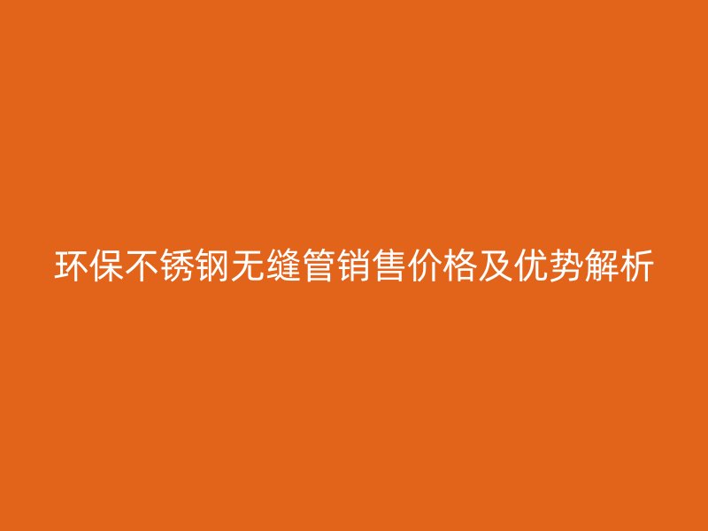 环保不锈钢无缝管销售价格及优势解析