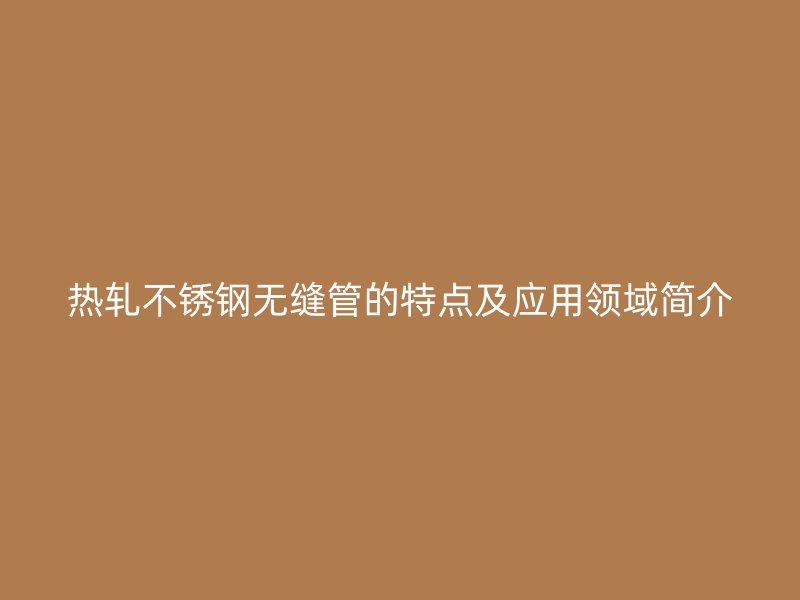 热轧不锈钢无缝管的特点及应用领域简介