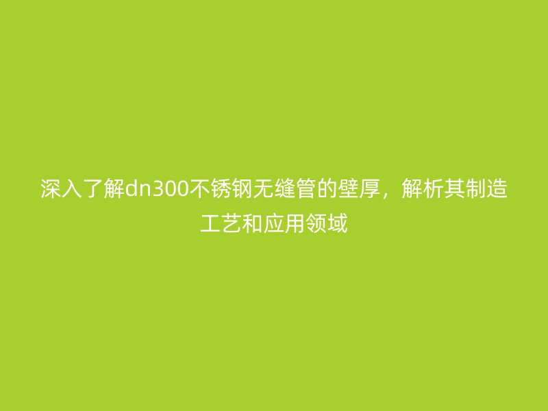 深入了解dn300不锈钢无缝管的壁厚，解析其制造工艺和应用领域