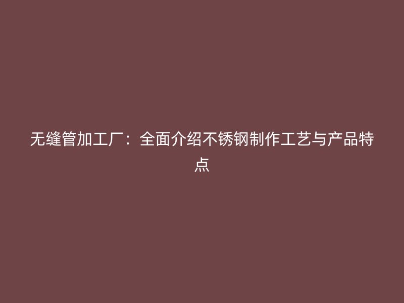 无缝管加工厂：全面介绍不锈钢制作工艺与产品特点