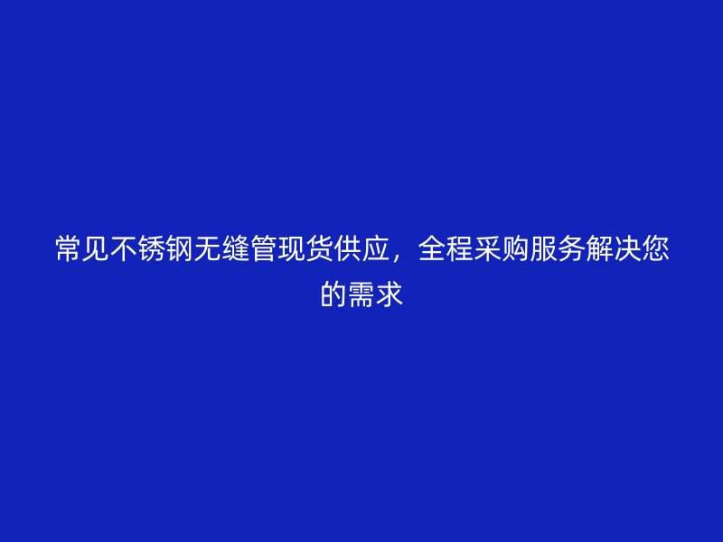 常见不锈钢无缝管现货供应，全程采购服务解决您的需求