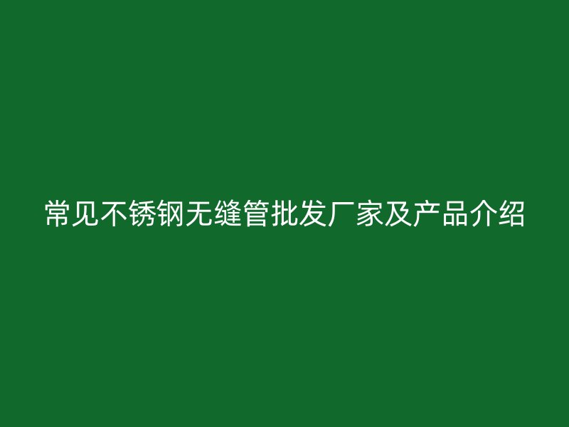 常见不锈钢无缝管批发厂家及产品介绍