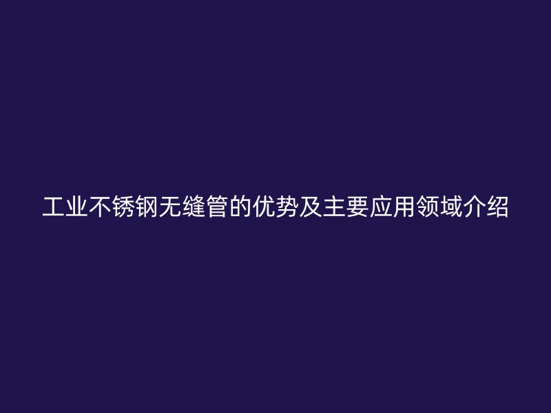 工业不锈钢无缝管的优势及主要应用领域介绍