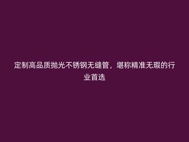 定制高品质抛光不锈钢无缝管，堪称精准无瑕的行业首选