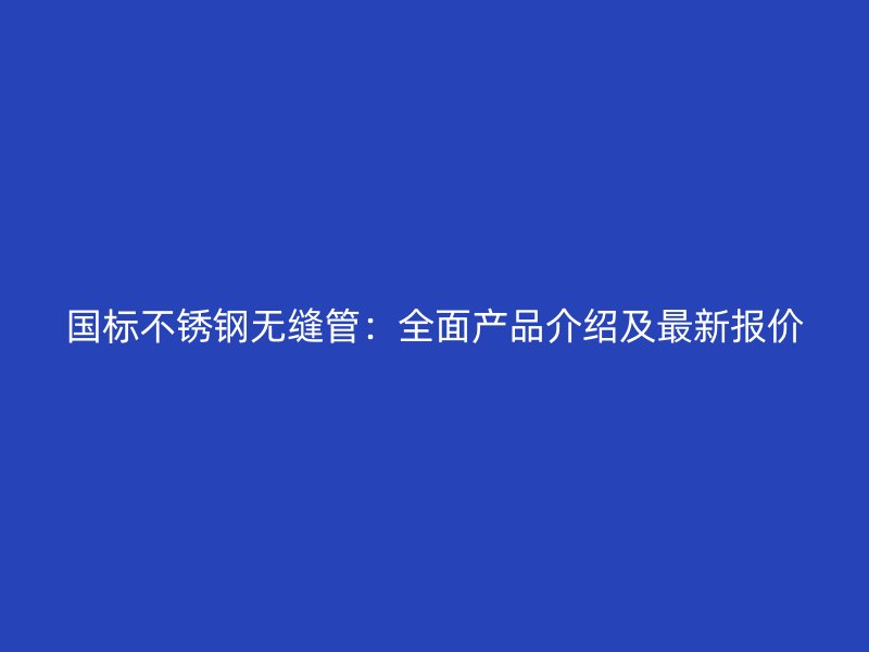 国标不锈钢无缝管：全面产品介绍及最新报价