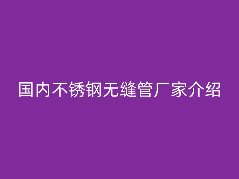 国内不锈钢无缝管厂家介绍