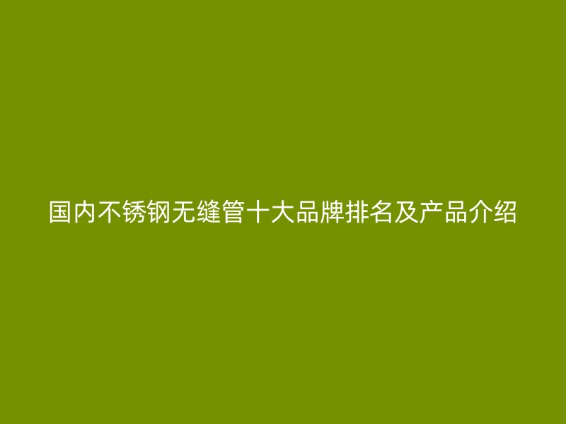 国内不锈钢无缝管十大品牌排名及产品介绍