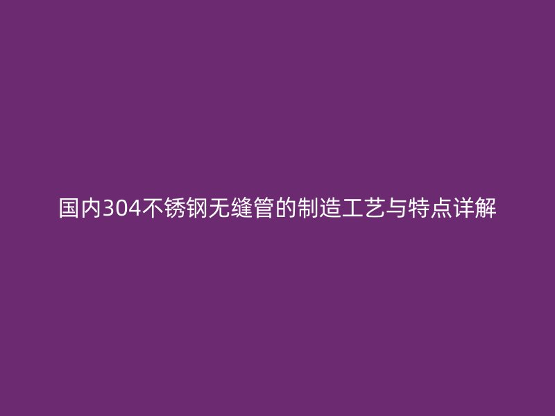 国内304不锈钢无缝管的制造工艺与特点详解