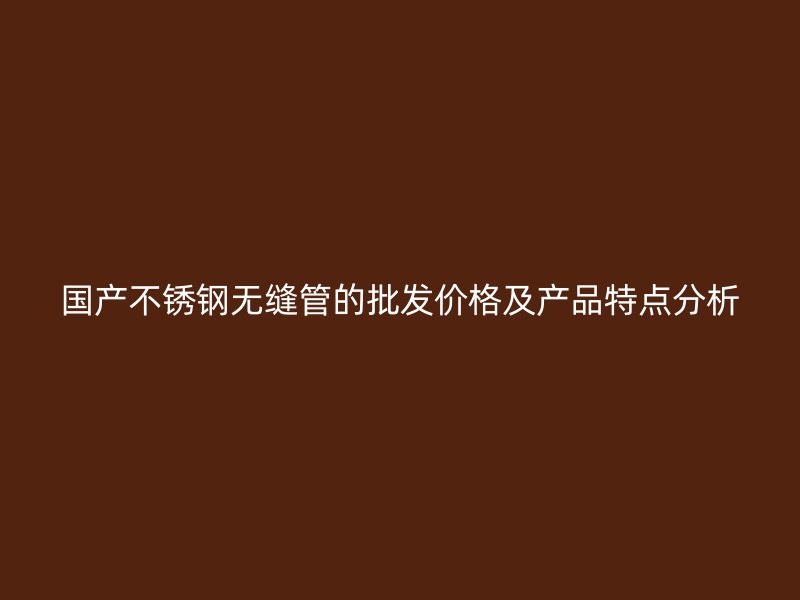 国产不锈钢无缝管的批发价格及产品特点分析