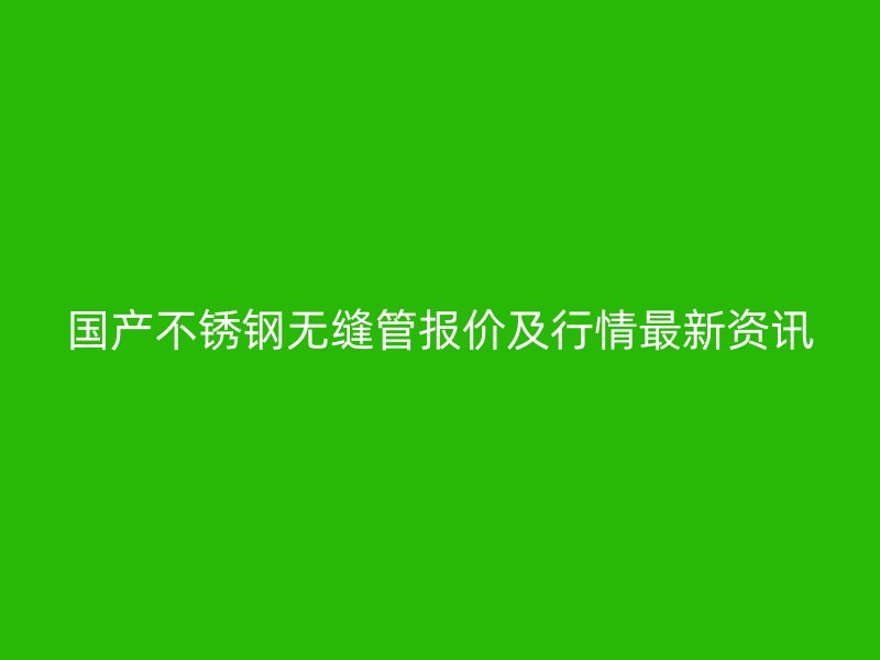 国产不锈钢无缝管报价及行情最新资讯