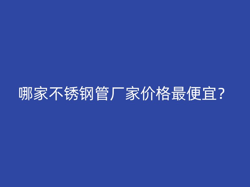 哪家不锈钢管厂家价格最便宜？