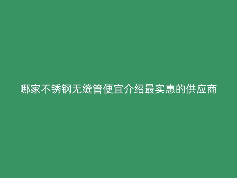 哪家不锈钢无缝管便宜介绍最实惠的供应商