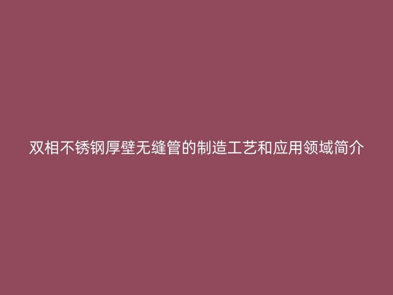 双相不锈钢厚壁无缝管的制造工艺和应用领域简介
