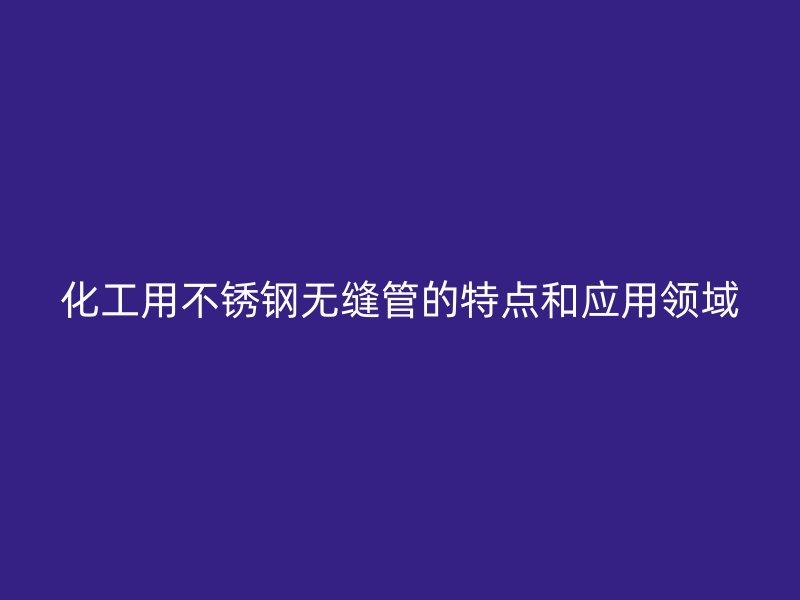 化工用不锈钢无缝管的特点和应用领域