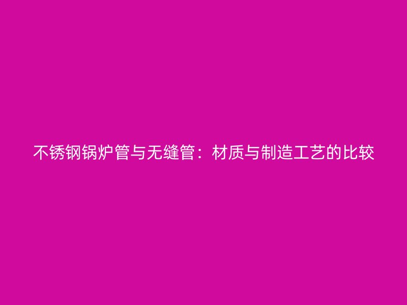 不锈钢锅炉管与无缝管：材质与制造工艺的比较