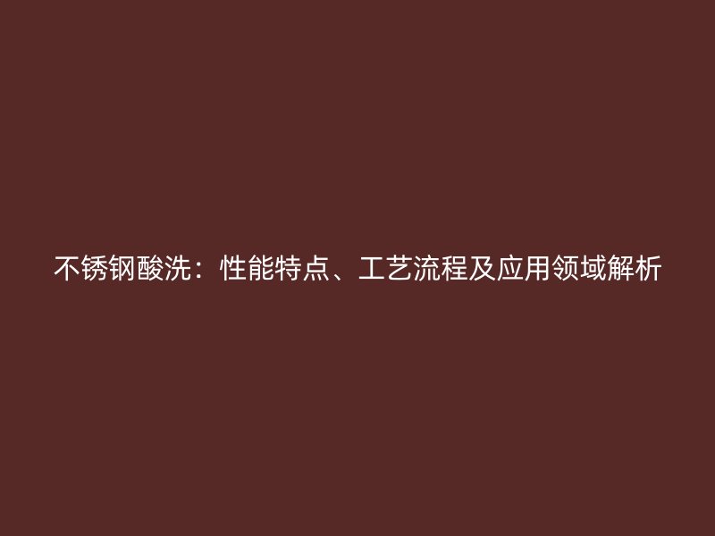 不锈钢酸洗：性能特点、工艺流程及应用领域解析