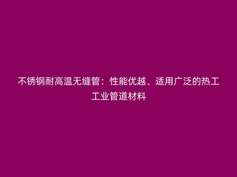 不锈钢耐高温无缝管：性能优越、适用广泛的热工工业管道材料