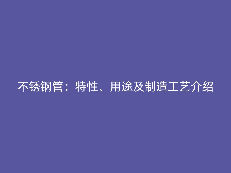不锈钢管：特性、用途及制造工艺介绍