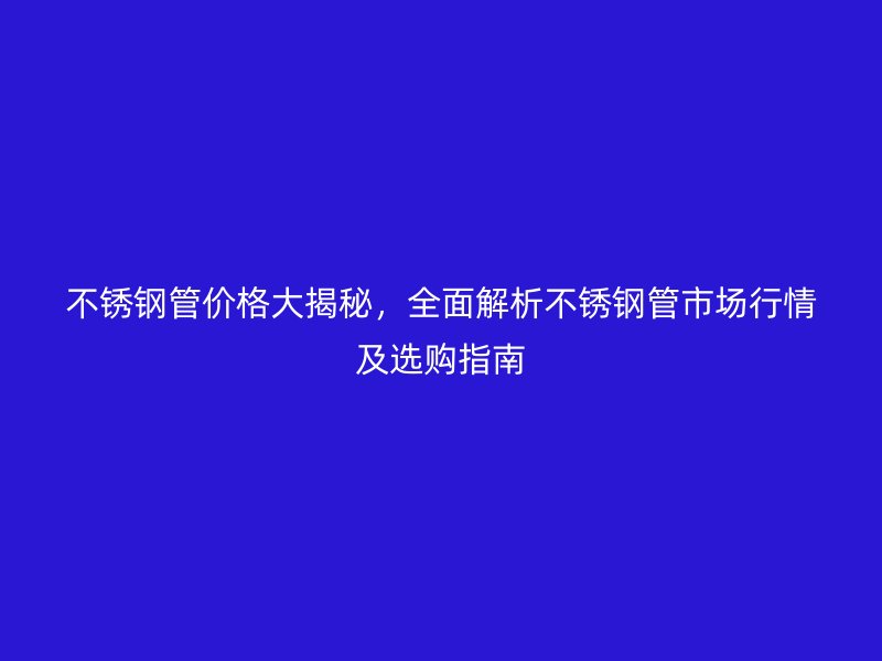 不锈钢管价格大揭秘，全面解析不锈钢管市场行情及选购指南
