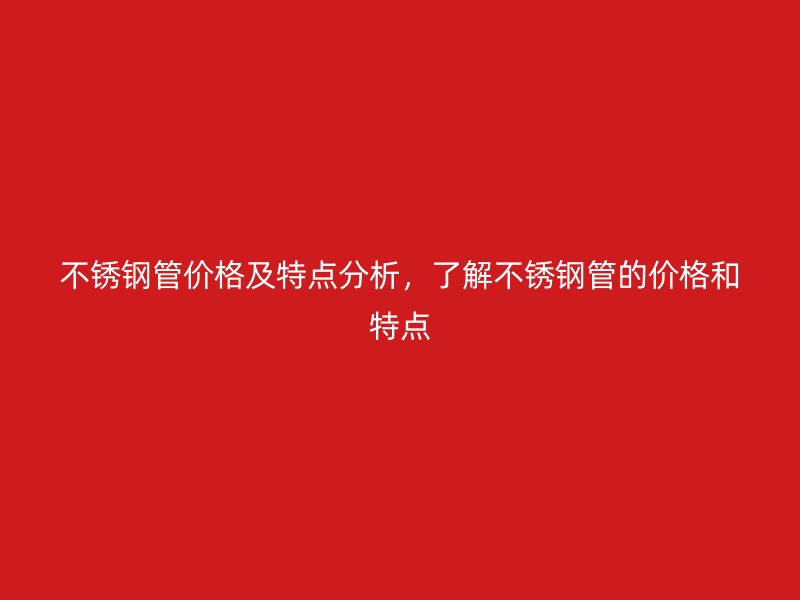不锈钢管价格及特点分析，了解不锈钢管的价格和特点