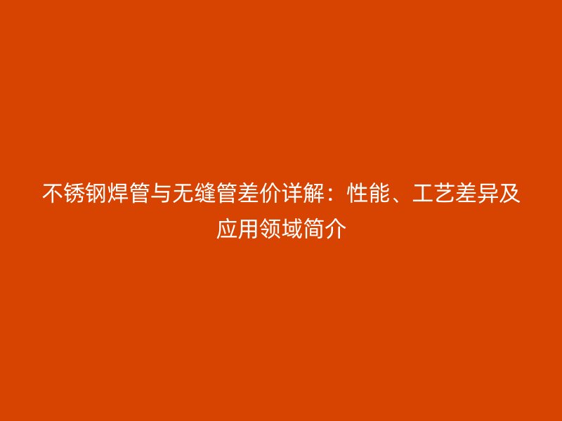 不锈钢焊管与无缝管差价详解：性能、工艺差异及应用领域简介