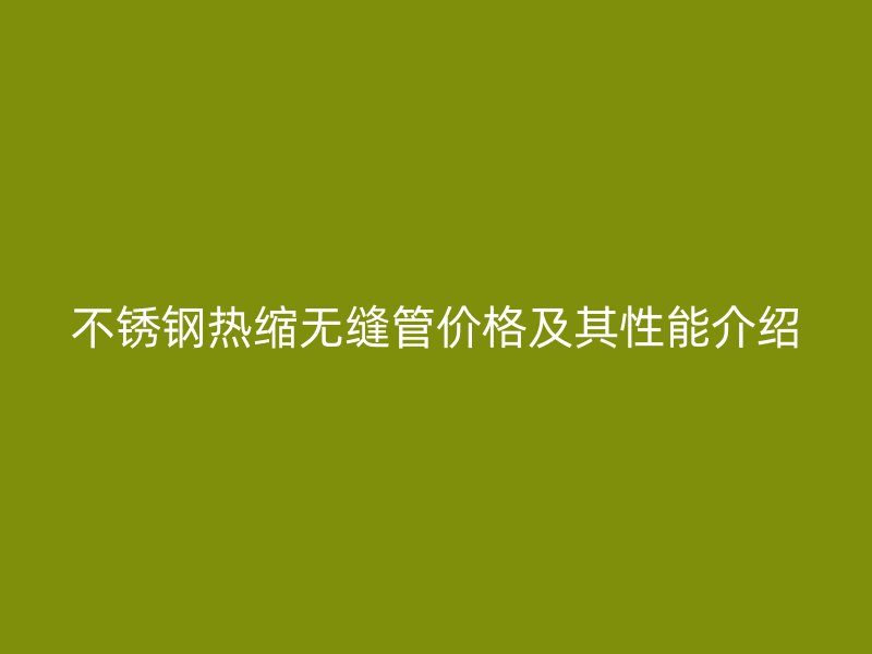 不锈钢热缩无缝管价格及其性能介绍