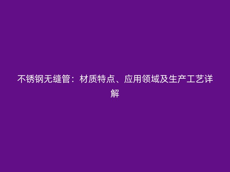 不锈钢无缝管：材质特点、应用领域及生产工艺详解
