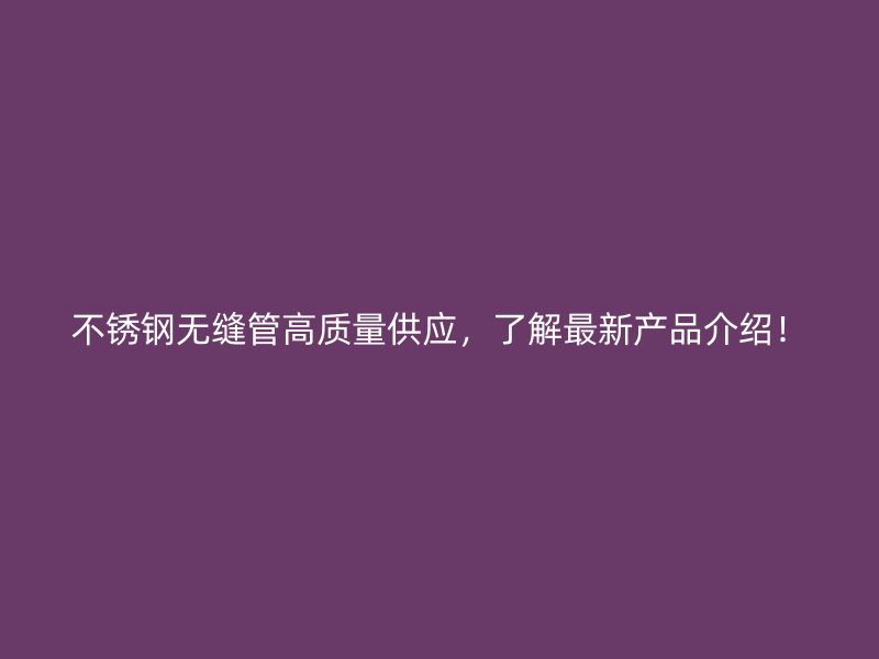 不锈钢无缝管高质量供应，了解最新产品介绍！