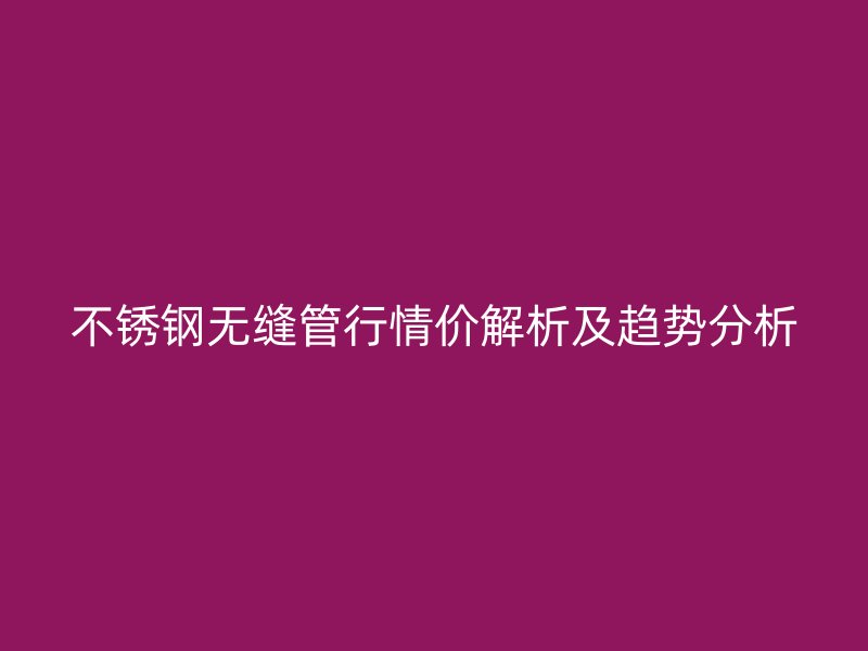 不锈钢无缝管行情价解析及趋势分析