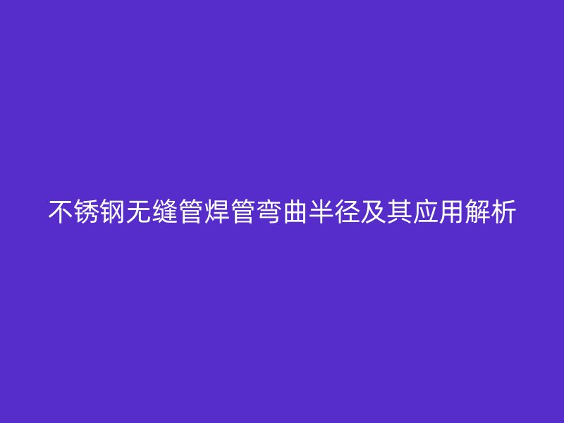 不锈钢无缝管焊管弯曲半径及其应用解析