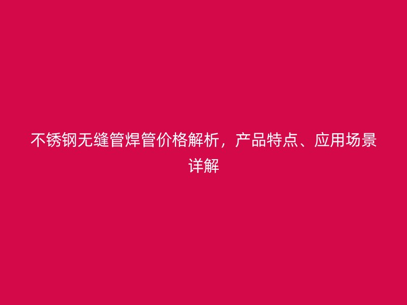 不锈钢无缝管焊管价格解析，产品特点、应用场景详解