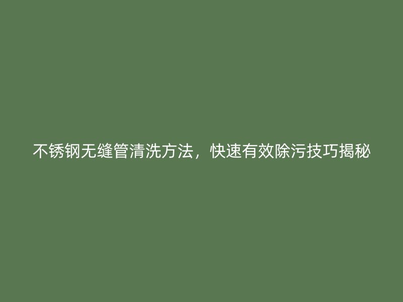 不锈钢无缝管清洗方法，快速有效除污技巧揭秘