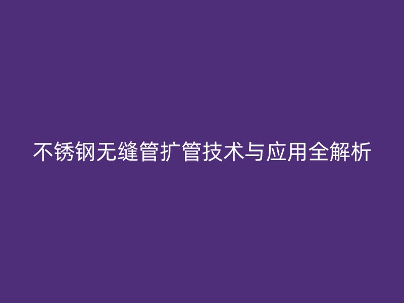 不锈钢无缝管扩管技术与应用全解析