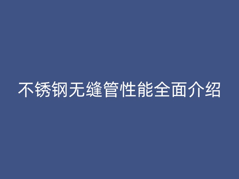 不锈钢无缝管性能全面介绍