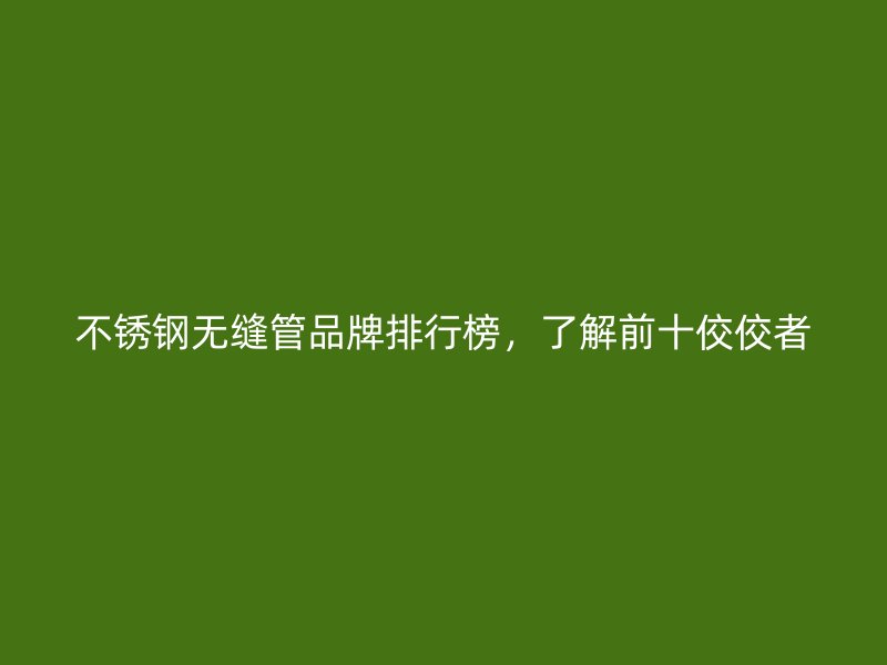 不锈钢无缝管品牌排行榜，了解前十佼佼者