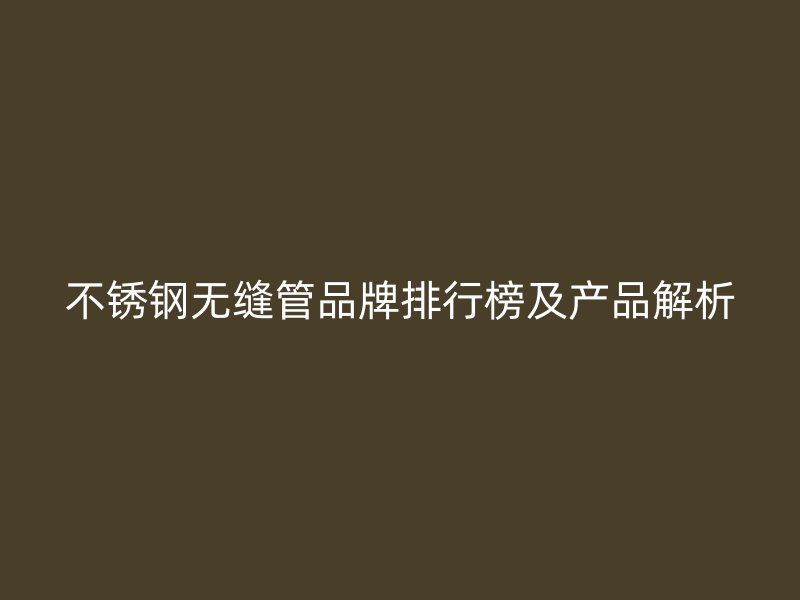 不锈钢无缝管品牌排行榜及产品解析