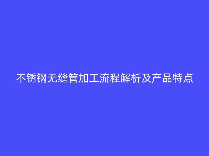 不锈钢无缝管加工流程解析及产品特点