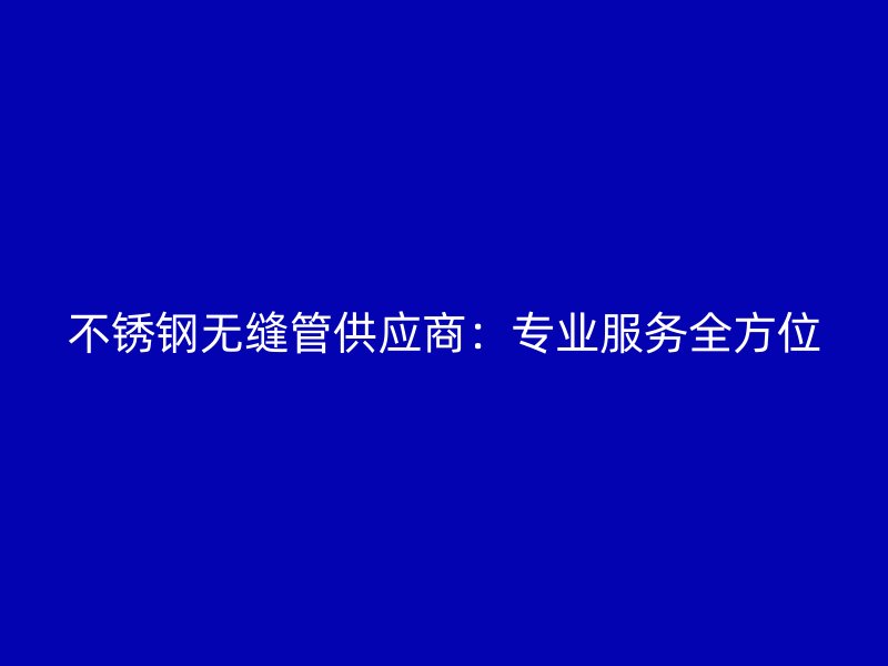 不锈钢无缝管供应商：专业服务全方位