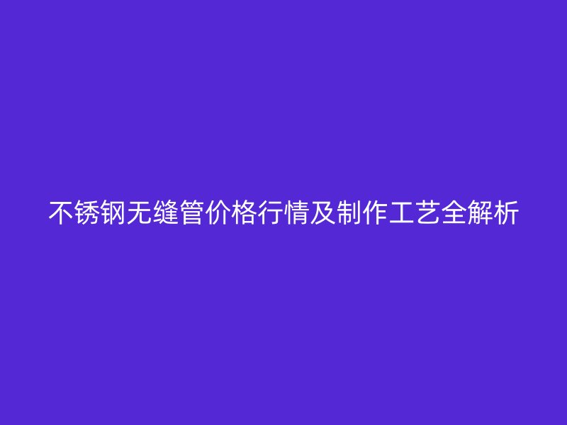 不锈钢无缝管价格行情及制作工艺全解析