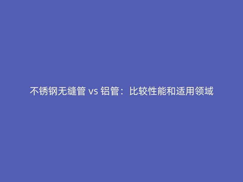 不锈钢无缝管 vs 铝管：比较性能和适用领域