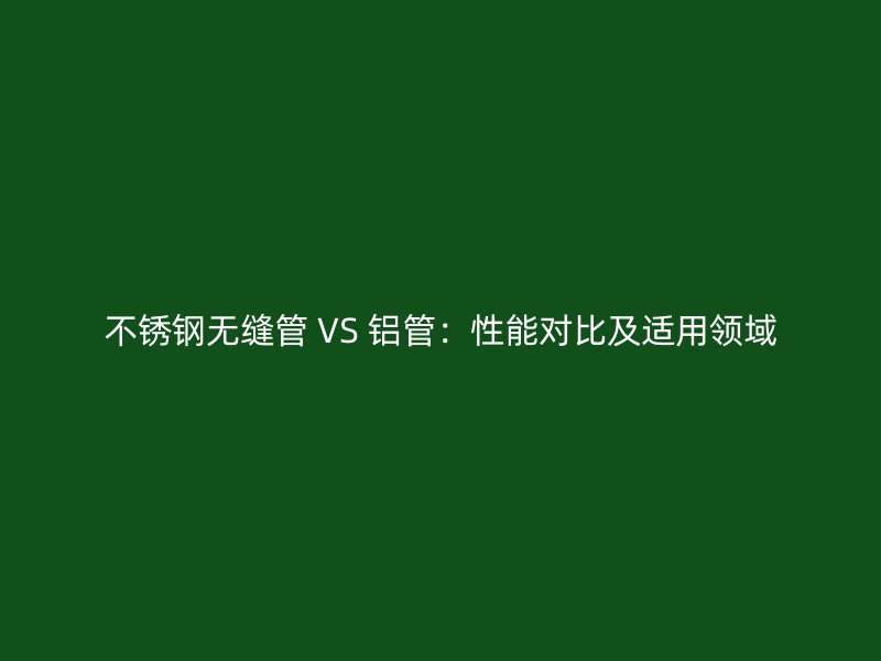 不锈钢无缝管 VS 铝管：性能对比及适用领域