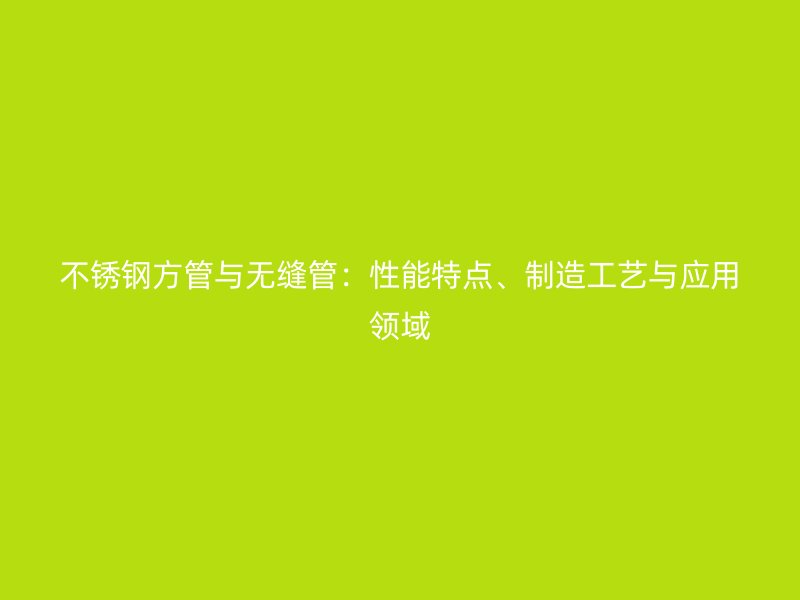 不锈钢方管与无缝管：性能特点、制造工艺与应用领域