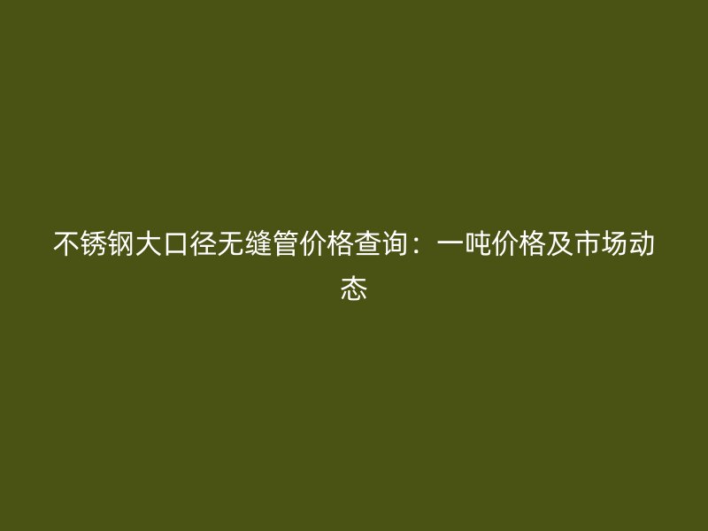 不锈钢大口径无缝管价格查询：一吨价格及市场动态
